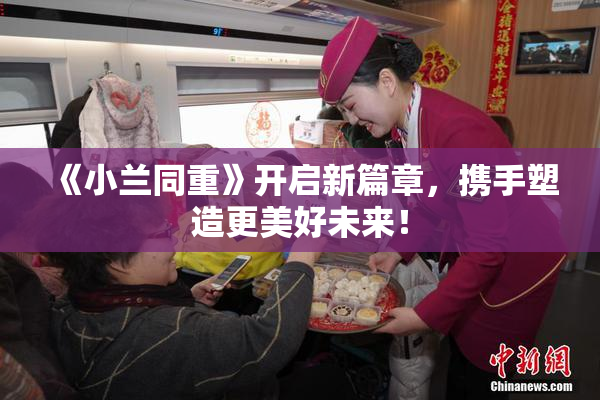 《小兰同重》开启新篇章，携手塑造更美好未来！