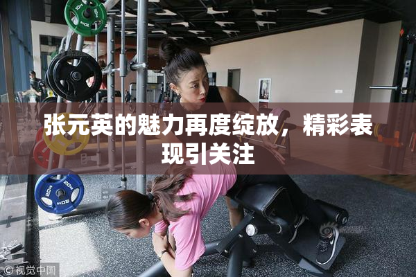 张元英的魅力再度绽放，精彩表现引关注