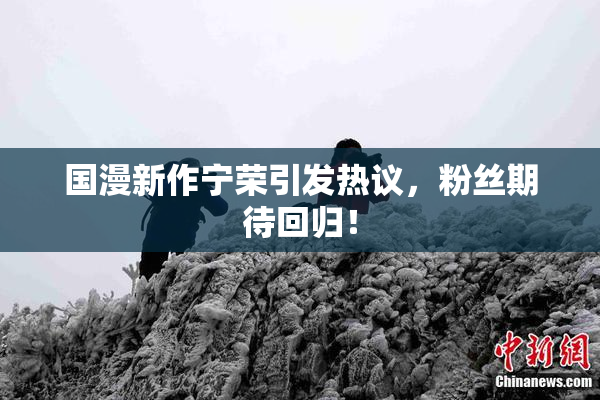 国漫新作宁荣引发热议，粉丝期待回归！