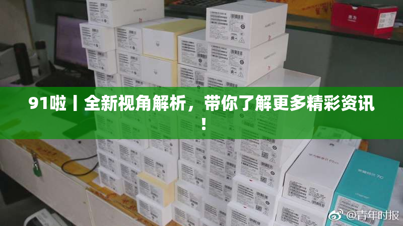 91啦丨全新视角解析，带你了解更多精彩资讯！
