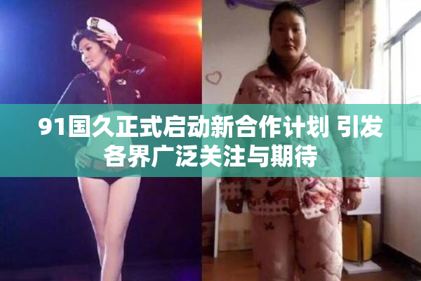 91国久正式启动新合作计划 引发各界广泛关注与期待