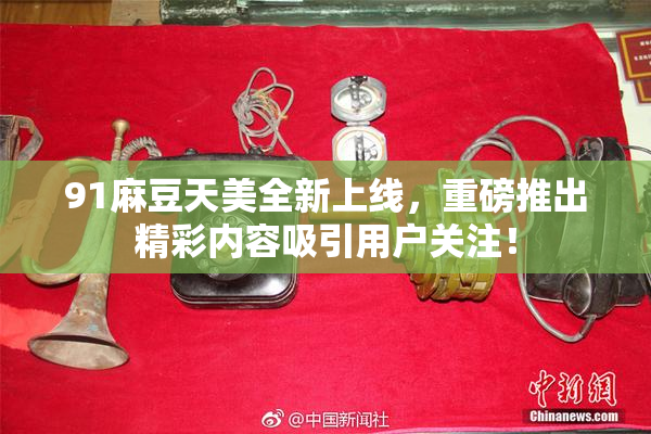 91麻豆天美全新上线，重磅推出精彩内容吸引用户关注！