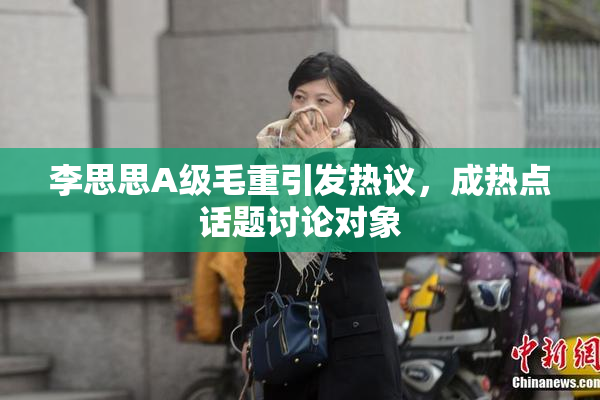 李思思A级毛重引发热议，成热点话题讨论对象