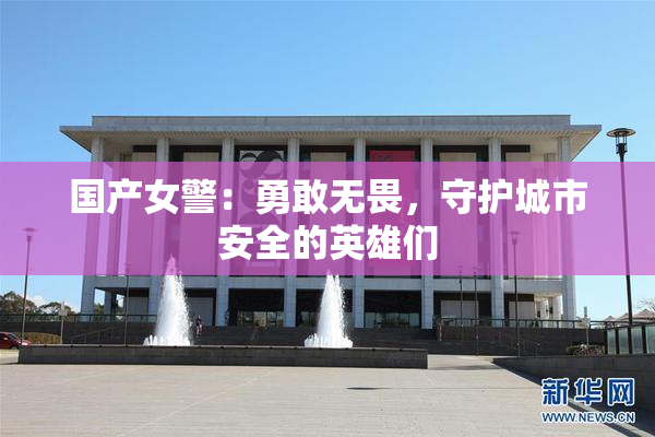 国产女警：勇敢无畏，守护城市安全的英雄们