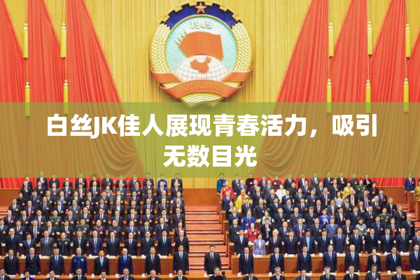 白丝JK佳人展现青春活力，吸引无数目光