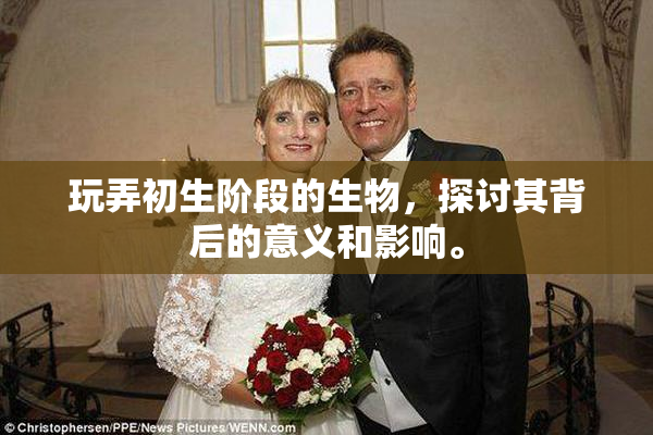 玩弄初生阶段的生物，探讨其背后的意义和影响。