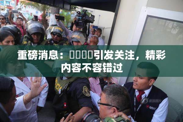 重磅消息：馃悢馃悢引发关注，精彩内容不容错过