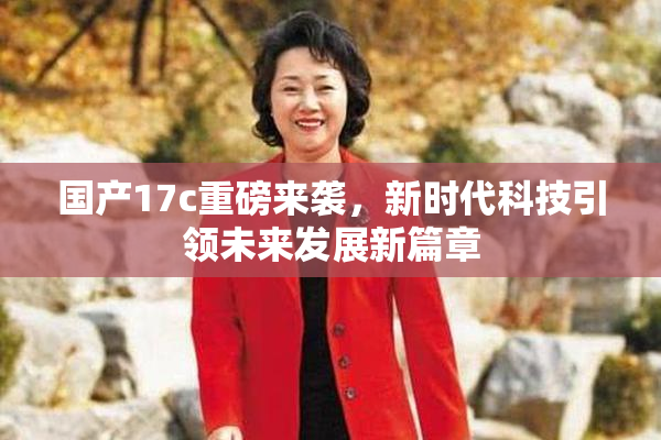 国产17c重磅来袭，新时代科技引领未来发展新篇章