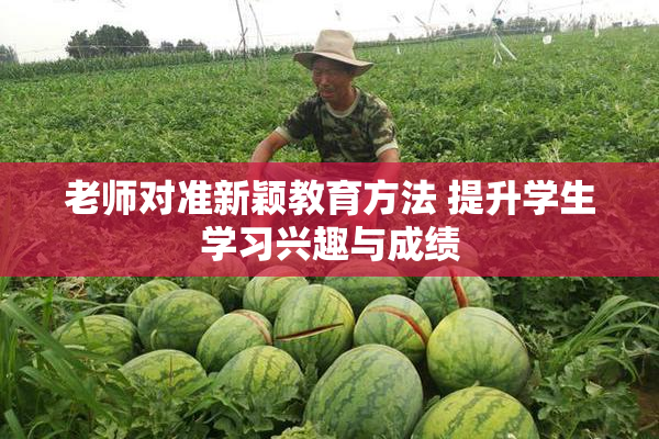 老师对准新颖教育方法 提升学生学习兴趣与成绩