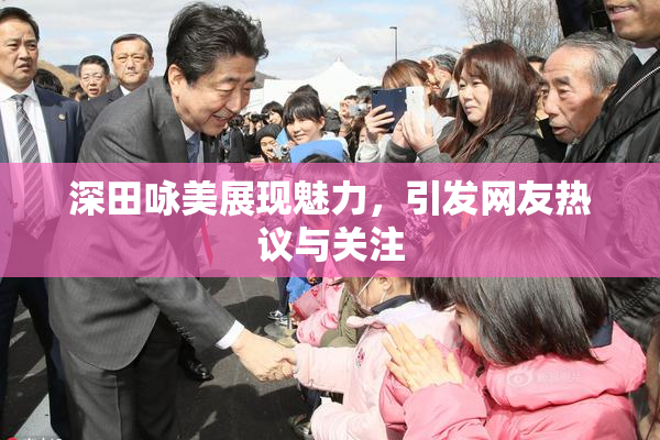 深田咏美展现魅力，引发网友热议与关注