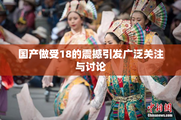 国产做受18的震撼引发广泛关注与讨论