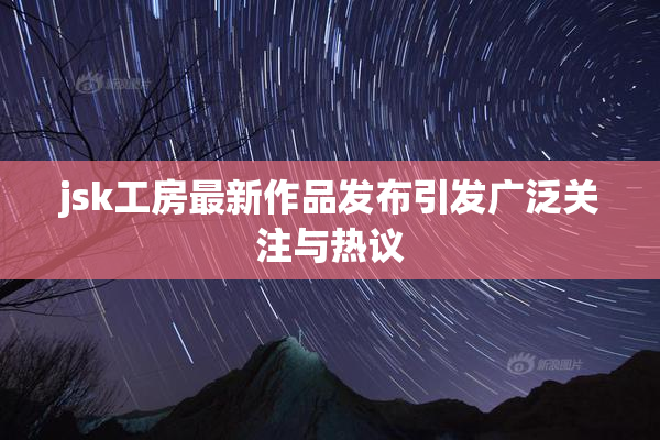 jsk工房最新作品发布引发广泛关注与热议