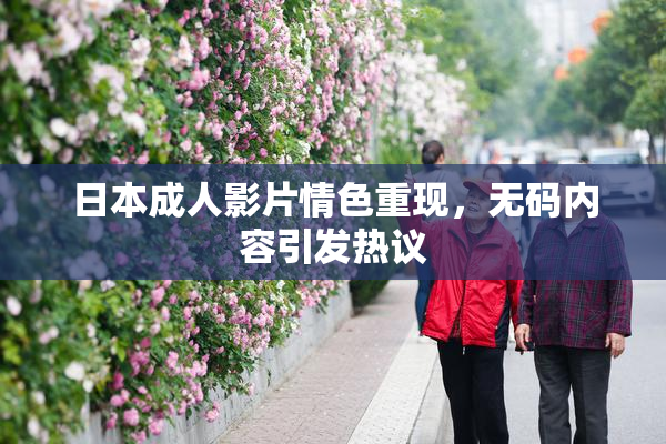 日本成人影片情色重现，无码内容引发热议
