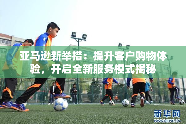 亚马逊新举措：提升客户购物体验，开启全新服务模式揭秘