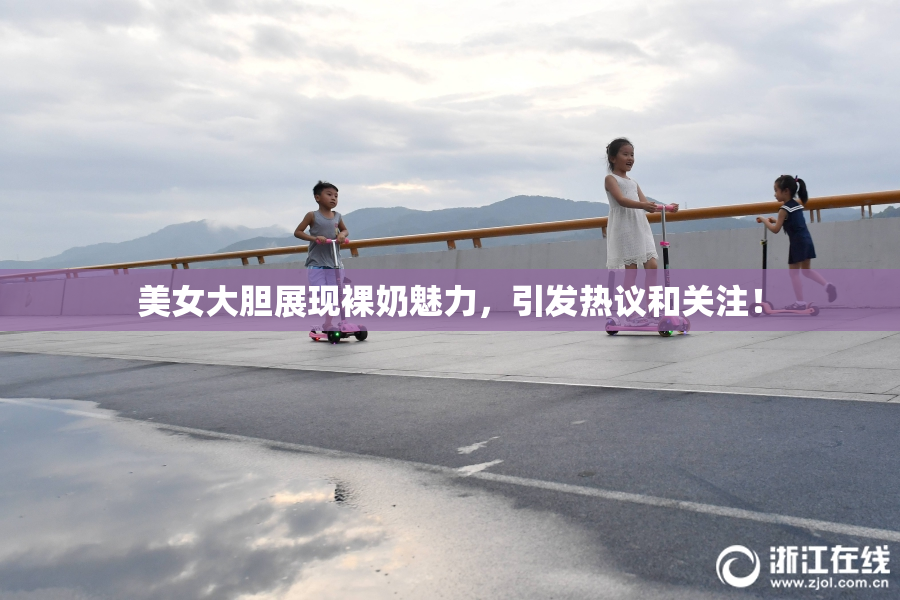 美女大胆展现裸奶魅力，引发热议和关注！