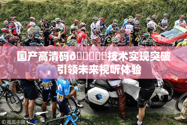 国产高清码🔞❌‌技术实现突破，引领未来视听体验