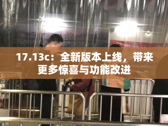 17.13c：全新版本上线，带来更多惊喜与功能改进