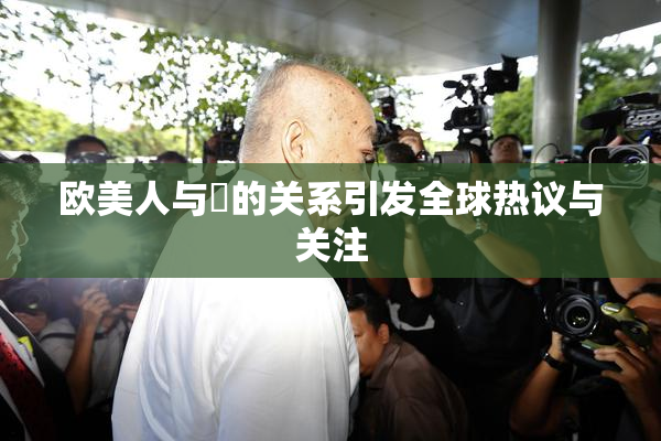 欧美人与嘼的关系引发全球热议与关注