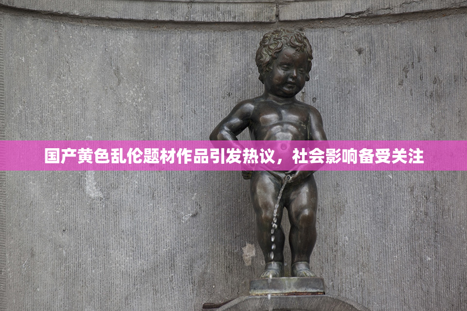 国产黄色乱伦题材作品引发热议，社会影响备受关注