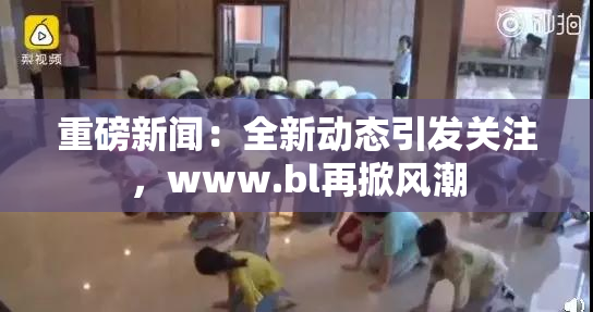 重磅新闻：全新动态引发关注，www.bl再掀风潮
