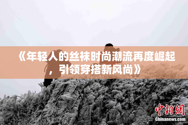 《年轻人的丝袜时尚潮流再度崛起，引领穿搭新风尚》