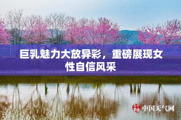 巨乳魅力大放异彩，重磅展现女性自信风采