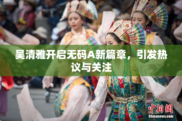 吴清雅开启无码A新篇章，引发热议与关注