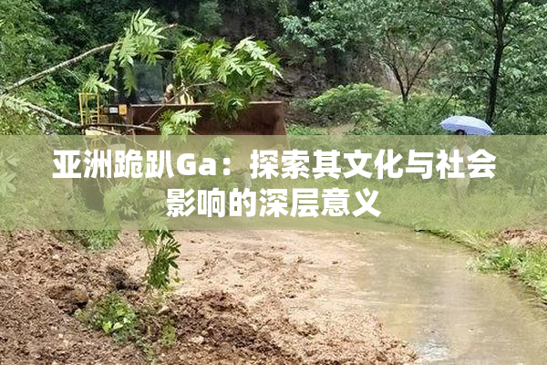 亚洲跪趴Ga：探索其文化与社会影响的深层意义