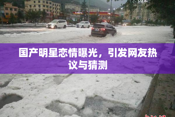 国产明星恋情曝光，引发网友热议与猜测
