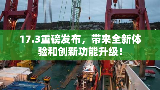 17.3重磅发布，带来全新体验和创新功能升级！