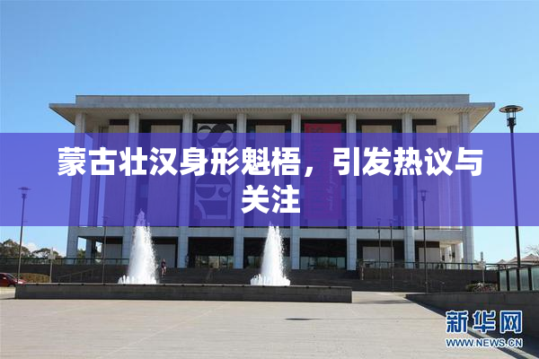 蒙古壮汉身形魁梧，引发热议与关注