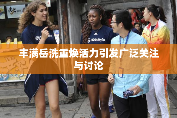 丰满岳洗重焕活力引发广泛关注与讨论