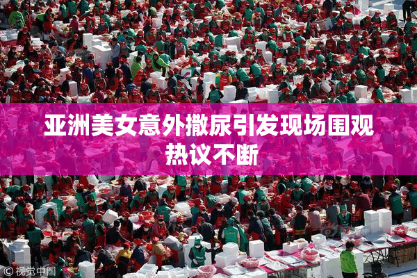 亚洲美女意外撒尿引发现场围观 热议不断
