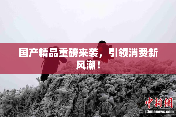 国产精品重磅来袭，引领消费新风潮！