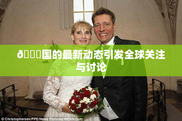 🔞国的最新动态引发全球关注与讨论