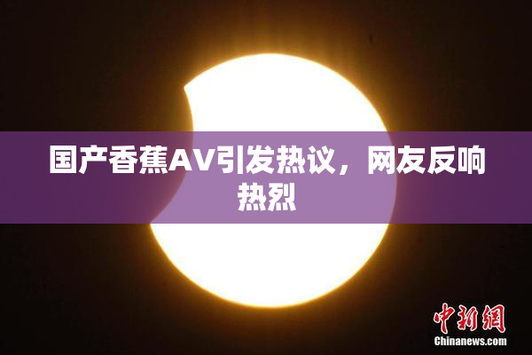 国产香蕉AV引发热议，网友反响热烈