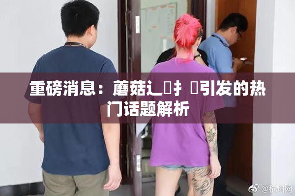 重磅消息：蘑菇辶喿扌畐引发的热门话题解析