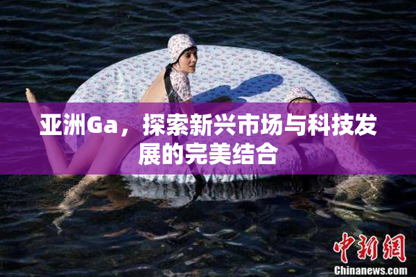 亚洲Ga，探索新兴市场与科技发展的完美结合