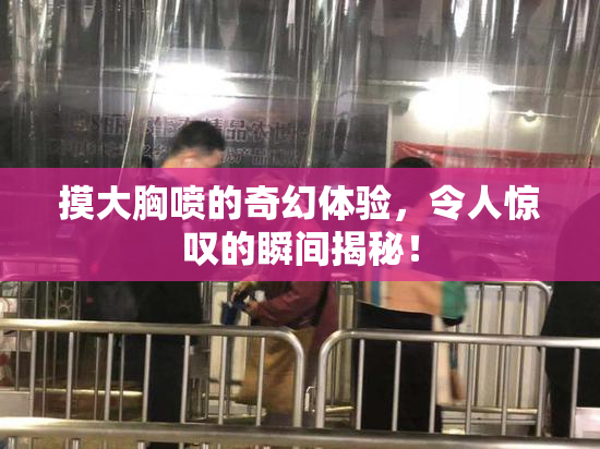 摸大胸喷的奇幻体验，令人惊叹的瞬间揭秘！