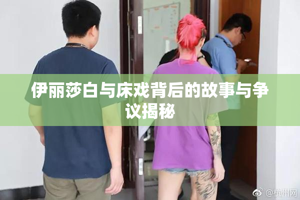 伊丽莎白与床戏背后的故事与争议揭秘