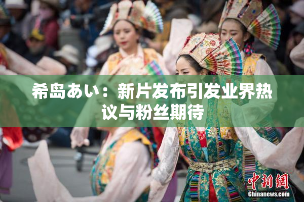 希岛あい：新片发布引发业界热议与粉丝期待