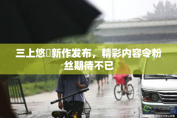 三上悠亜新作发布，精彩内容令粉丝期待不已