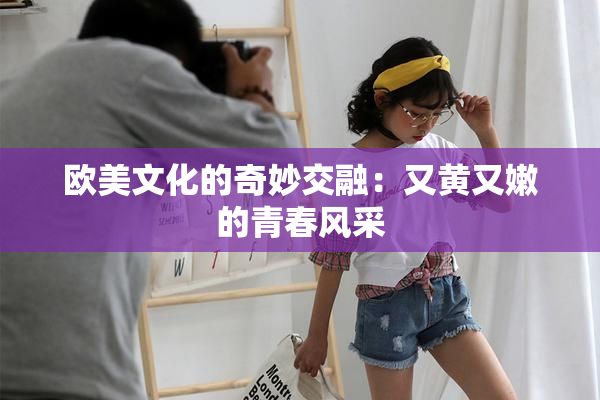 欧美文化的奇妙交融：又黄又嫩的青春风采