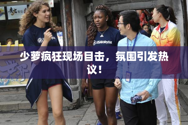 少萝疯狂现场目击，氛围引发热议！