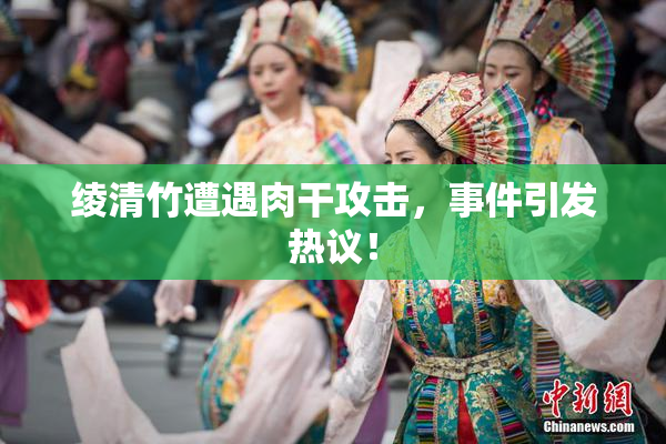 绫清竹遭遇肉干攻击，事件引发热议！