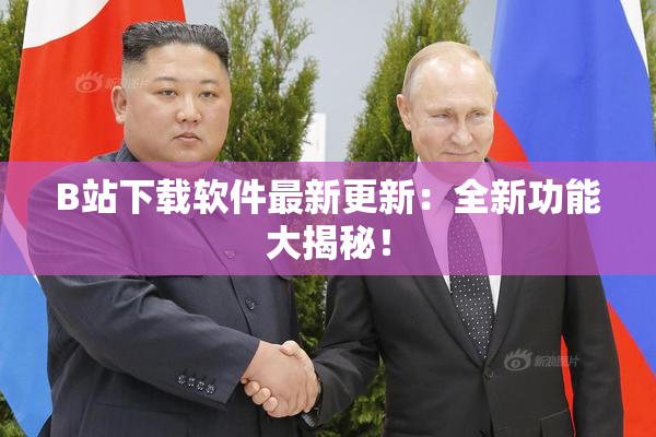 B站下载软件最新更新：全新功能大揭秘！
