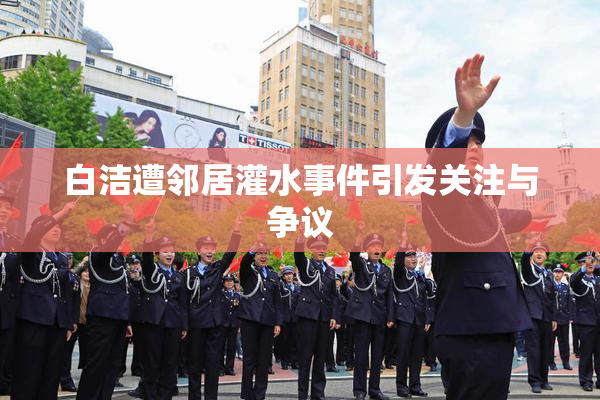 白洁遭邻居灌水事件引发关注与争议