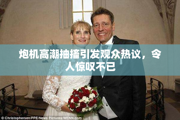 炮机高潮抽搐引发观众热议，令人惊叹不已