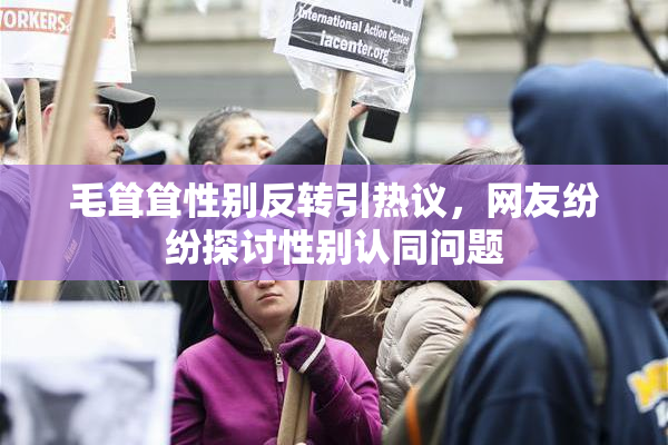 毛耸耸性别反转引热议，网友纷纷探讨性别认同问题