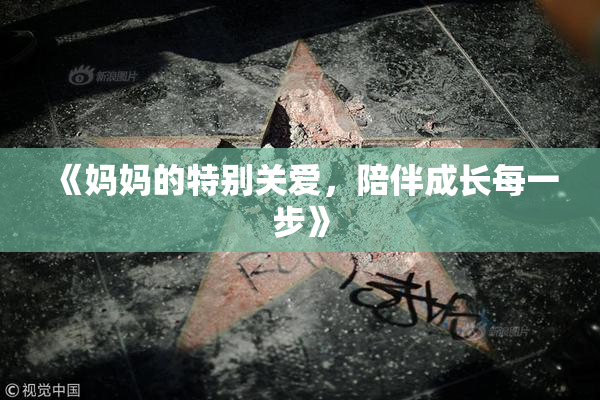 《妈妈的特别关爱，陪伴成长每一步》